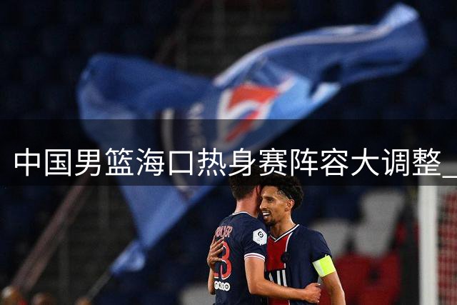 中国男篮海口热身赛阵容大调整 年轻球员迎战非洲劲旅考验